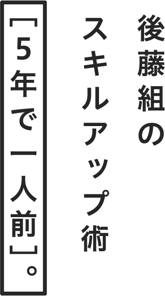 後藤組のスキルアップ術［５年で一人前］。