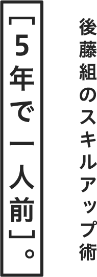 後藤組のスキルアップ術［５年で一人前］。