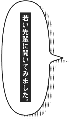 若い先輩に聞いてみました。